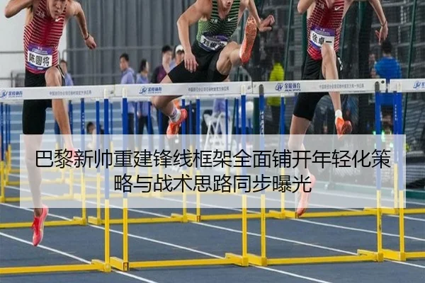巴黎新帅重建锋线框架全面铺开年轻化策略与战术思路同步曝光