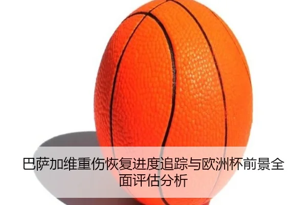 巴萨加维重伤恢复进度追踪与欧洲杯前景全面评估分析