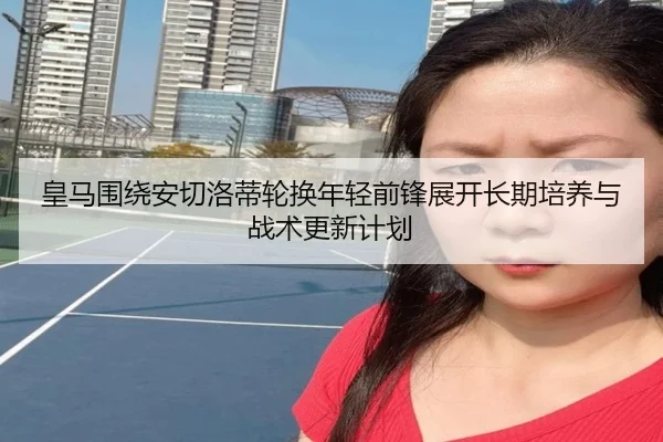 皇马围绕安切洛蒂轮换年轻前锋展开长期培养与战术更新计划